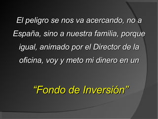 El peligro se nos va acercando, no a España, sino a nuestra familia, porque igual, animado por el Director de la oficina, voy y meto mi dinero en un “ Fondo de Inversión” 
