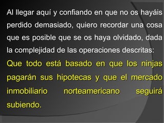Al llegar aquí y confiando en que no os hayáis perdido demasiado, quiero recordar una cosa que es posible que se os haya olvidado, dada la complejidad de las operaciones descritas: Que todo está basado en que los ninjas pagarán sus hipotecas y que el mercado inmobiliario norteamericano seguirá subiendo. 