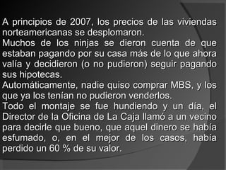 A principios de 2007, los precios de las viviendas norteamericanas se desplomaron. Muchos de los ninjas se dieron cuenta de que estaban pagando por su casa más de lo que ahora valía y decidieron (o no pudieron) seguir pagando sus hipotecas. Automáticamente, nadie quiso comprar MBS, y los que ya los tenían no pudieron venderlos. Todo el montaje se fue hundiendo y un día, el Director de la Oficina de La Caja llamó a un vecino para decirle que bueno, que aquel dinero se había esfumado, o, en el mejor de los casos, había perdido un 60 % de su valor.  