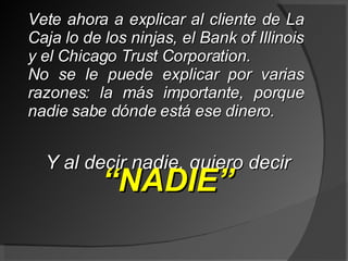 Vete ahora a explicar al cliente de La Caja lo de los ninjas, el Bank of Illinois y el Chicago Trust Corporation. No se le puede explicar por varias razones: la más importante, porque nadie sabe dónde está ese dinero. Y al decir nadie, quiero decir  “ NADIE” 