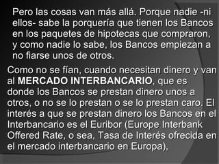 Pero las cosas van más allá. Porque nadie -ni ellos- sabe la porquería que tienen los Bancos en los paquetes de hipotecas que compraron, y como nadie lo sabe, los Bancos empiezan a no fiarse unos de otros.  Como no se fían, cuando necesitan dinero y van al  MERCADO INTERBANCARIO , que es donde los Bancos se prestan dinero unos a otros, o no se lo prestan o se lo prestan caro. El interés a que se prestan dinero los Bancos en el Interbancario es el Euribor (Europe Interbank Offered Rate, o sea, Tasa de Interés ofrecida en el mercado interbancario en Europa),  