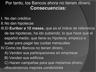 Por tanto, los Bancos ahora no tienen dinero.  Consecuencias: No dan créditos No dan hipotecas El  Euribor a 12 meses , que es el índice de referencia de las hipotecas, ha ido subiendo, lo que hace que el español medio, que tiene su hipoteca, empieza a sudar para pagar las cuotas mensuales Como los Bancos no tienen dinero, A) Venden sus participaciones en empresas B) Venden sus edificios C) Hacen campañas para que metamos dinero, ofreciéndonos mejores condiciones 