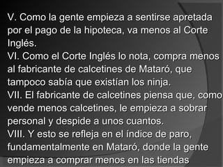 V. Como la gente empieza a sentirse apretada por el pago de la hipoteca, va menos al Corte Inglés. VI. Como el Corte Inglés lo nota, compra menos al fabricante de calcetines de Mataró, que tampoco sabía que existían los ninja. VII. El fabricante de calcetines piensa que, como vende menos calcetines, le empieza a sobrar personal y despide a unos cuantos. VIII. Y esto se refleja en el índice de paro, fundamentalmente en Mataró, donde la gente empieza a comprar menos en las tiendas 
