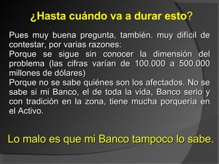 ¿Hasta cuándo va a durar esto ? Pues muy buena pregunta, también. muy difícil de contestar, por varias razones: Porque se sigue sin conocer la dimensión del problema (las cifras varían de 100.000 a 500.000 millones de dólares) Porque no se sabe quiénes son los afectados. No se sabe si mi Banco, el de toda la vida, Banco serio y con tradición en la zona, tiene mucha porquería en el Activo.  Lo malo es que mi Banco tampoco lo sabe. 