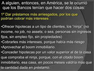 A alguien, entonces, en América, se le ocurrió que los Bancos tenían que hacer dos cosas:  1º Dar préstamos más arriesgados, por los que podrían cobrar más intereses : Ofrecer hipotecas a un tipo de clientes, los “ninja” (no income, no job, no assets; o sea, personas sin ingresos fijos, sin empleo fijo, sin propiedades) Cobrarles más intereses, porque había más riesgo  Aprovechar el boom inmobiliario. Conceder hipotecas por un valor superior al de la casa que compraba el ninja, porque, con el citado boom inmobiliario, esa casa, en pocos meses valdría más que la cantidad dada en préstamo.  