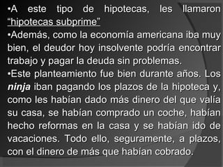 A este tipo de hipotecas, les llamaron  “hipotecas subprime” Además, como la economía americana iba muy bien, el deudor hoy insolvente podría encontrar trabajo y pagar la deuda sin problemas. Este planteamiento fue bien durante años. Los  ninja  iban pagando los plazos de la hipoteca y, como les habían dado más dinero del que valía su casa, se habían comprado un coche, habían hecho reformas en la casa y se habían ido de vacaciones. Todo ello, seguramente, a plazos, con el dinero de más que habían cobrado. 