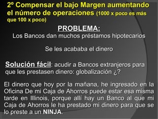 2º Compensar el bajo Margen aumentando el número de operaciones  (1000 x poco es más que 100 x poco) El dinero que hoy por la mañana, he ingresado en la Oficina De mi Caja de Ahorros puede estar esa misma tarde en Illinois, porque allí hay un Banco al que mi Caja de Ahorros le ha prestado mi dinero para que se lo preste a un  NINJA .  PROBLEMA: Los Bancos dan muchos préstamos hipotecarios Se les acababa el dinero Solución fácil : acudir a Bancos extranjeros para que les prestasen dinero: globalización ¿? 