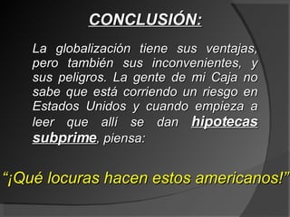 CONCLUSIÓN: La globalización tiene sus ventajas, pero también sus inconvenientes, y sus peligros. La gente de mi Caja no sabe que está corriendo un riesgo en Estados Unidos y cuando empieza a leer que allí se dan  hipotecas subprime , piensa: “ ¡Qué locuras hacen estos americanos!” 