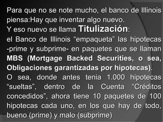 Para que no se note mucho, el banco de Illinois piensa:Hay que inventar algo nuevo. Y eso nuevo se llama  Titulización : el Banco de Illinois “empaqueta” las hipotecas -prime y subprime- en paquetes que se llaman  MBS (Mortgage Backed Securities, o sea, Obligaciones garantizadas por hipotecas) . O sea, donde antes tenia 1.000 hipotecas “sueltas”, dentro de la Cuenta “Créditos concedidos”, ahora tiene 10 paquetes de 100 hipotecas cada uno, en los que hay de todo, bueno (prime) y malo (subprime) 