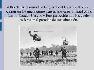 -Otra de las razones fue la guerra del Guerra del Yom Kippur en los que algunos países apoyaron a Israel como fueron Estados Unidos y Europa occidental, los cueles salieron mal parados de esta situación. 