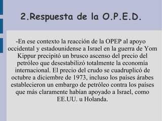 2.Respuesta de la O.P.E.D. -En ese contexto la reacción de la OPEP al apoyo occidental y estadounidense a Israel en la guerra de Yom Kippur precipitó un brusco ascenso del precio del petróleo que desestabilizó totalmente la economía internacional. El precio del crudo se cuadruplicó de octubre a diciembre de 1973, incluso los países árabes establecieron un embargo de petróleo contra los países que más claramente habían apoyado a Israel, como EE.UU. u Holanda. 