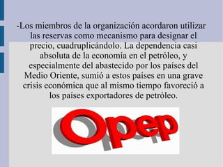 -Los miembros de la organización acordaron utilizar las reservas como mecanismo para designar el precio,  cuadruplicándolo.  La dependencia casi absoluta de la economía en el petróleo, y especialmente del abastecido por los países del Medio Oriente, sumió a estos países en una grave crisis económica que al mismo tiempo favoreció a los países exportadores de petróleo. 