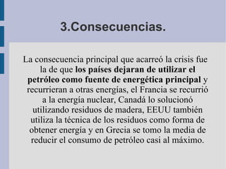 3.Consecuencias. La consecuencia principal que acarreó la crisis fue la de que  los países dejaran de utilizar el petróleo como fuente de energética principal  y recurrieran a otras energías, el Francia se recurrió a la energía nuclear, Canadá lo solucionó utilizando residuos de madera, EEUU también utiliza la técnica de los residuos como forma de obtener energía y en Grecia se tomo la media de reducir el consumo de petróleo casi al máximo. 