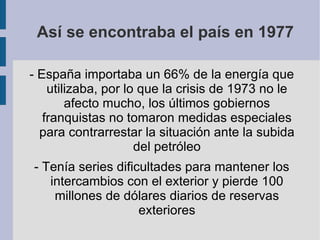 Así se encontraba el país en 1977 - España importaba un 66% de la energía que utilizaba, por lo que la crisis de 1973 no le afecto mucho, los últimos gobiernos franquistas no tomaron medidas especiales para contrarrestar la situación ante la subida del petróleo - Tenía series dificultades para mantener los intercambios con el exterior y pierde 100 millones de dólares diarios de reservas exteriores 