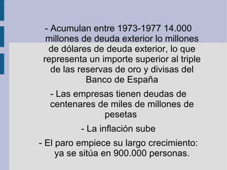 - Acumulan entre 1973-1977 14.000 millones de deuda exterior lo millones de dólares de deuda exterior, lo que representa un importe superior al triple de las reservas de oro y divisas del Banco de España - Las empresas tienen deudas de centenares de miles de millones de pesetas  - La inflación sube - El paro empiece su largo crecimiento: ya se sitúa en 900.000 personas. 
