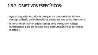 1.3.2. OBJETIVOS ESPECÍFICOS:
• Ayudar a que los estudiantes tengan un conocimiento claro y
conceptualizado de los beneficios de poseer una salud nutricional.
• Intentar incentivar en adolescentes de la Institución hábitos
nutricionales para así no caer en la desnutrición y sus derivados
mortales.
 