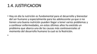 1.4. JUSTIFICACION
• Hoy en día la nutrición es fundamental para el desarrollo y bienestar
del ser humano y especialmente para los adolescente ya que si no
tienen una buena nutrición pueden llegar a tener varios problemas y
a conllevar enfermedades, en estos últimos años ha existido un
problema que abarca una de las causas más controversiales al
momento del desarrollo humano la cual es la Nutrición.
•
 
