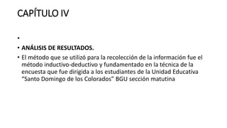 CAPÍTULO IV
•
• ANÁLISIS DE RESULTADOS.
• El método que se utilizó para la recolección de la información fue el
método inductivo-deductivo y fundamentado en la técnica de la
encuesta que fue dirigida a los estudiantes de la Unidad Educativa
“Santo Domingo de los Colorados” BGU sección matutina
 
