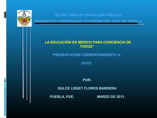 SECRETARÍA DE EDUCACIÓN PÚBLICA
BENEMERITA UNIVERSIDAD AUTONOMA DEL EDO. DE PUEBLA




    “LA EDUCACIÓN EN MEXICO PARA CONCIENCIA DE
                      TODOS”

        PRESENTACION CORRESPONDIENTE A:

                      DHTIC



                      POR:

           DULCE LISSET FLORES BARRERA

       PUEBLA, PUE.           MARZO DE 2013
 