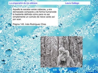 Aquello le sacaba varias cabezas, y era
demasiado compacto y de forma humanoide
lo bastante definida como para no ser
simplemente un cúmulo de nieve caído así
por azar.
Página 145. Inés Rodríguez Chas
La emperatriz de los etéreos Laura Gallego
 