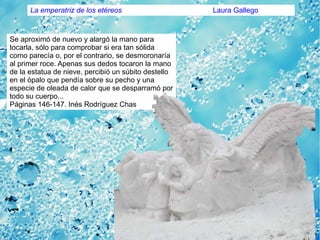 Se aproximó de nuevo y alargó la mano para
tocarla, sólo para comprobar si era tan sólida
como parecía o, por el contrario, se desmoronaría
al primer roce. Apenas sus dedos tocaron la mano
de la estatua de nieve, percibió un súbito destello
en el ópalo que pendía sobre su pecho y una
especie de oleada de calor que se desparramó por
todo su cuerpo...
Páginas 146-147. Inés Rodríguez Chas
La emperatriz de los etéreos Laura Gallego
 