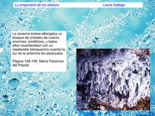 La caverna entera albergaba un
bosque de cristales de cuarzo,
enormes, simétricos, y todos
ellos reverberaban con un
resplandor blanquecino cuando la
luz de la antorcha los alcanzaba.
Página 148-149. María Florencia
del Pópolo
La emperatriz de los etéreos Laura Gallego
 