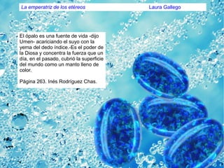 La emperatriz de los etéreos Laura Gallego
El ópalo es una fuente de vida -dijo
Umen- acariciando el suyo con la
yema del dedo índice.-Es el poder de
la Diosa y concentra la fuerza que un
día, en el pasado, cubrió la superficie
del mundo como un manto lleno de
color.
Página 263. Inés Rodríguez Chas.
 