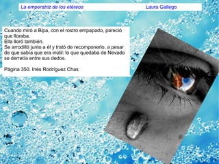Cuando miró a Bipa, con el rostro empapado, pareció
que lloraba.
Ella lloró también.
Se arrodilló junto a él y trató de recomponerlo, a pesar
de que sabía que era inútil: lo que quedaba de Nevado
se derretía entre sus dedos.
Página 350. Inés Rodríguez Chas
La emperatriz de los etéreos Laura Gallego
 