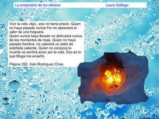 Vivir la vida -dijo-, eso no tiene precio. Quien
no haya pasado nunca frío no apreciará el
valor de una hoguera.
Quien nunca haya llorado no disfrutará nunca
de los momentos de risas. Quien no haya
pasado hambre, no valorará un plato de
estofado caliente. Quien no conozca la
muerte no sentirá amor por la vida. Eso es lo
que Maga me enseñó.
Página 392. Inés Rodríguez Chas
La emperatriz de los etéreos Laura Gallego
 
