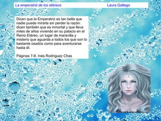 Dicen que la Emperatriz es tan bella que
nadie puede mirarla sin perder la razón:
dicen también que es inmortal y que lleva
miles de años viviendo en su palacio en el
Reino Etéreo, un lugar de maravilla y
misterio que aguarda a todos los que son lo
bastante osados como para aventurarse
hasta él.
Páginas 7-8. Inés Rodríguez Chas
La emperatriz de los etéreos Laura Gallego
 