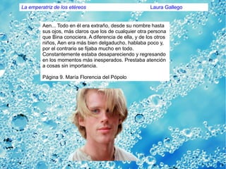 Aen... Todo en él era extraño, desde su nombre hasta
sus ojos, más claros que los de cualquier otra persona
que Bina conociera. A diferencia de ella, y de los otros
niños, Aen era más bien delgaducho, hablaba poco y,
por el contrario se fijaba mucho en todo.
Constantemente estaba desapareciendo y regresando
en los momentos más inesperados. Prestaba atención
a cosas sin importancia.
Página 9. María Florencia del Pópolo
La emperatriz de los etéreos Laura Gallego
 