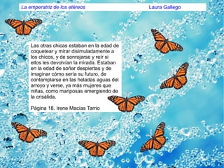 Las otras chicas estaban en la edad de
coquetear y mirar disimuladamente a
los chicos, y de sonrojarse y reír si
ellos les devolvían la mirada. Estaban
en la edad de soñar despiertas y de
imaginar cómo sería su futuro, de
contemplarse en las heladas aguas del
arroyo y verse, ya más mujeres que
niñas, como mariposas emergiendo de
la crisálida.
Página 18. Irene Macías Tarrio
La emperatriz de los etéreos Laura Gallego
 