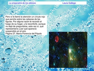 Pero sí le llamó la atención un círculo rojo
que pendía sobre las cabezas de las
figuras. Por alguna razón le recordó al
fuego de su hogar, y la reconfortó, aunque
no dejó de preguntarse, esta vez sí, qué
representaría y por qué aparecía
suspendido en el aire.
Página 27. María Florencia del Pópolo
La emperatriz de los etéreos Laura Gallego
 