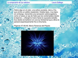 Había algo en el cielo, una esfera azulada, clara y fría,
que emitía un pálido resplandor. Estaba lejos, muy lejos;
sin embargo, transmitía una sensación sobrecogedora,
como si fuese un ojo de hielo que los contemplaba desde
la lejanía […] Alargó la mano hacia la supuesta estrella.
Sus dedos se bañaron en una luz fantasmal que a Bina le
pareció espantosamente fría e inhumana.
Páginas 47-48-49. María Florencia del Pópolo
La emperatriz de los etéreos Laura Gallego
 