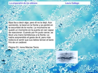 Bipa iba a decir algo, pero él no la dejó. Aún
sonriendo, la besó en la frente y se perdió en
la oscuridad de la noche. La muchacha se
quedó un momento en la puerta sin ser capaz
de reaccionar. Cuando por fin pudo cerrar, se
llevó una mano temblorosa a la frente. Le
había sorprendido el gesto de él, pero más
todavía el sentir que sus labios tenían el tacto
frío de un cadáver.
Página 51. Irene Macías Tarrio
La emperatriz de los etéreos Laura Gallego
 