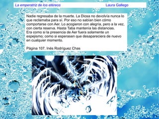 Nadie regresaba de la muerte. La Diosa no devolvía nunca lo
que reclamaba para sí. Por eso no sabían bien cómo
comportarse con Aer. Lo acogieron con alegría, pero a la vez,
con cierta reserva. Hasta Taba mantenía las distancias.
Era como si la presencia de Aer fuera solamente un
espejismo; como si esperasen que desapareciera de nuevo
en cualquier momento.
Página 107. Inés Rodríguez Chas
La emperatriz de los etéreos Laura Gallego
 