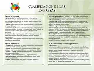 CLASIFICACIÓN DE LAS
EMPRESAS
Según su tamaño: En Colombia la ley 905 y 504 de Mipymes hacen
referencia a la clasificación de las empresas en el país según su dimensión.
· Microempresa: Posee menos de 10 trabajadores.
· Pequeña empresa: Es la que maneja escaso capital. Su contabilidad es
sencilla, cuenta con menos de 50 empleados trabando en la empresa y cubre
una parte del mercado local o regional.
· Mediana empresa: En este tipo de empresa puede observase una mayor
especialización de la producción o trabajo, en consecuencia el número de
empleados es mayor que el anterior, tiene de 50 a 250 empleados laborando, la
inversión y los rendimientos obtenidos ya son considerables, su información
contable es amplia y su producto solamente llega al ámbito nacional.
· Gran empresa: Es la de mayor organización, posee personal técnico,
profesional y especializado para cada actividad, las inversiones y rendimientos
son de mayor cuantía. Tiene más de 250 empleados, y su producto abarca el
mercado internacional.
Ejemplos: Coca-cola, Sofasa, Carvajal, Microsoft.
 De acuerdo con el número de propietarios.
· Individuales:
Se denominan también empresas unitarias o de propietario único. En ellas,
aunque una persona es la dueña, la actividad de la empresa se extiende a más
personas, quienes pueden ser familiares o empleados particulares.
· Unipersonales:
Es la persona natural o jurídica*, que, reuniendo las calidades jurídicas para
ejercer el comercio, destina parte de sus activos para una o varias actividades
de carácter mercantil. La empresa unipersonal una vez inscrita en el registro
mercantil forma una persona jurídica.
Persona Jurídica es una persona ficticia capaz de ejercer derechos y contraer
obligaciones por medio de un representante legal
Según su actividad:
· Agropecuarias: Son aquellas que producen bienes agrícolas y
pecuarios en grandes cantidades. Son las empresas que proporcionan
materia prima a otras industrias, por ejemplo, pesca, agricultura, caza,
explotación de bosques, y otros
· Mineras: Son las que tienen como objetivo principal la explotación de
los recursos del suelo.
· Industriales: Son las que se dedican a transformar la materia prima en
productos terminados. Se dedican a la producción de bienes, mediante la
transformación de la materia prima a través de los procesos de
fabricación.
· Comerciales: Son Empresas que se dedican a la compra y venta de
productos terminados, tales como almacenes, librerías, farmacias,
supermercados.
· De servicios: Son las que buscan prestar un servicio para satisfacer las
necesidades de la comunidad.
Según la propiedad:
· Privadas: Son las empresas que para su constitución y funcionamiento
necesitan aportes de personas particulares.
Ejemplos: un centro educativo, un supermercado propiedad de una
familia, un taller de carros, una fabrica de ropa, una empresa de lácteos.
· Oficiales o Públicas. Son las empresas que para su funcionamiento
reciben aportes del Estado.
Ejemplos: Hospitales Departamentales, Colegios Nacionales.
· De economía mixta: Son las empresas que reciben aportes de los
particulares y del Estado.
Ejemplos: Una Universidad Semi Oficial, ISAGEN, Banagrario.
 