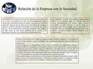 Relación de la Empresa con la Sociedad.
Una empresa es un sistema con su entorno definido como la industria
en la cual se materializa una idea, de forma planificada, dando
satisfacción a demandas y deseos de clientes, a través de una actividad
comercial". Requiere de una razón de ser, una misión una estrategia,
objetivos, tácticas y políticas de actuación. Se necesita de una visión
previa, y de una formulación y desarrollo estratégico de la empresa.
Se debe partir de una buena definición de la misión, y la
planificación posterior está condicionada por dicha definición
Las sociedades humanas son entidades poblacionales.
Dentro de la población existe una relación entre los
sujetos (consumidores) y el entorno; ambos realizan
actividades en común y es esto lo que les otorga una
identidad propia. De otro modo, toda sociedad puede ser
entendida como una cadena de conocimientos entre varios
ámbitos: económico, político, cultural, deportivo y de
entretenimiento.
Sabemos que vivimos en un mundo en constante cambio, donde las empresas y la sociedad son
cada vez más sensibles a nuevas realidades y las experimentan cada uno, desde sus diferentes
perspectivas
Hoy las empresas y la sociedad hacen frente a nuevas realidades y las experimentan cada uno,
desde sus diferentes perspectivas. Las empresas enfrentan escasez de recursos y materias primas,
aumento de expectativas sociales, exigencias ambientales y demandas laborales. Por otro lado, la
sociedad enfrenta fenómenos de movilidad social y es reactiva ante actividades económicas que
la afectan. El consenso sobre estos puntos indica que las empresas no pueden “crecer a cualquier
costo”, sin considerar sus impactos y las exigencias de sus grupos de interés.
Esta relación empresa-sociedad debe ser de coexistencia y búsqueda de beneficios mutuos y debe
girar en torno a tres grandes propósitos: 1) disminuir y mitigar impactos, 2) asegurar y cuidar
recursos escasos y 3) crear nuevas realidades o soluciones que generen un valor superior.
 