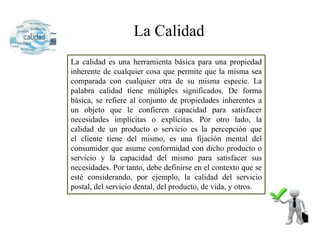 La Calidad
La calidad es una herramienta básica para una propiedad
inherente de cualquier cosa que permite que la misma sea
comparada con cualquier otra de su misma especie. La
palabra calidad tiene múltiples significados. De forma
básica, se refiere al conjunto de propiedades inherentes a
un objeto que le confieren capacidad para satisfacer
necesidades implícitas o explícitas. Por otro lado, la
calidad de un producto o servicio es la percepción que
el cliente tiene del mismo, es una fijación mental del
consumidor que asume conformidad con dicho producto o
servicio y la capacidad del mismo para satisfacer sus
necesidades. Por tanto, debe definirse en el contexto que se
esté considerando, por ejemplo, la calidad del servicio
postal, del servicio dental, del producto, de vida, y otros.
 