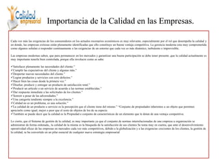 Importancia de la Calidad en las Empresas.
Cada vez más las exigencias de los consumidores en los actuales escenarios económicos es muy relevante, especialmente por el rol que desempeña la calidad y
en donde, las empresas exitosas están plenamente identificadas que ello constituye un buena ventaja competitiva. La gerencia moderna esta muy comprometida
como algunos señalan a responder continuamente a las exigencias de un entorno que cada vez es más dinámico, turbulento e imprevisible.
Las empresas modernas saben, que para permanecer en los mercados y garantizar una buena participación se debe tener presente ,que la calidad actualmente es
muy importante tenerla bien controlada, porque ella involucra como se sabe:
Satisfacer plenamente las necesidades del cliente.”
Cumplir las expectativas del cliente y algunas más.”
Despertar nuevas necesidades del cliente.”
Lograr productos y servicios con cero defectos.”
Hacer bien las cosas desde la primera vez.”
Diseñar, producir y entregar un producto de satisfacción total.”
Producir un artículo o un servicio de acuerdo a las normas establecidas.”
Dar respuesta inmediata a las solicitudes de los clientes.”
Sonreír a pesar de las adversidades.”
Una categoría tendiente siempre a la excelencia.”
Calidad no es un problema, es una solución.”
La calidad de un producto o servicio es la percepción que el cliente tiene del mismo.” “Conjunto de propiedades inherentes a un objeto que permiten
apreciarlo como igual, mejor o peor que el resto de objetos de los de su especie.
También se puede decir que la calidad es la Propiedad o conjunto de características de un elemento que le dotan de una ventaja competitiva.
Lo cierto, que el Sistema de gestión de la calidad, es muy importante ya que el conjunto de normas interrelacionadas de una empresa u organización se
administran de forma ordenada,, la calidad de la misma es la búsqueda de la satisfacción de sus clientes Se toma muy en cuenta, que ante el desenvolvimiento
operatividad eficaz de las empresas en mercados cada vez más competitivos, debido a la globalización y a las exigencias crecientes de los clientes, la gestión de
la calidad, se ha convertido en un pilar esencial de cualquier nueva estrategia empresarial
 