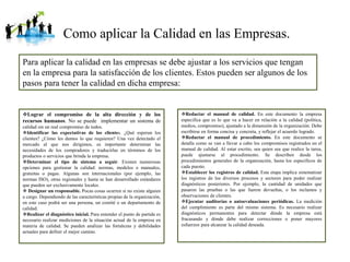 Como aplicar la Calidad en las Empresas.
Para aplicar la calidad en las empresas se debe ajustar a los servicios que tengan
en la empresa para la satisfacción de los clientes. Estos pueden ser algunos de los
pasos para tener la calidad en dicha empresa:
Lograr el compromiso de la alta dirección y de los
recursos humanos. No se puede implementar un sistema de
calidad sin un real compromiso de todos.
Identificar las expectativas de los clientes. ¿Qué esperan los
clientes? ¿Cómo les damos lo que requieren? Una vez detectado el
mercado al que nos dirigimos, es importante determinar las
necesidades de los compradores y traducirlas en términos de los
productos o servicios que brinda la empresa.
Determinar el tipo de sistema a seguir. Existen numerosas
opciones para gestionar la calidad: normas, modelos o manuales,
gratuitas o pagas. Algunas son internacionales (por ejemplo, las
normas ISO), otras regionales y hasta se han desarrollado estándares
que pueden ser exclusivamente locales.
 Designar un responsable. Pocas cosas ocurren si no existe alguien
a cargo. Dependiendo de las características propias de la organización,
en este caso podrá ser una persona, un comité o un departamento de
calidad.
Realizar el diagnóstico inicial. Para entender el punto de partida es
necesario realizar mediciones de la situación actual de la empresa en
materia de calidad. Se pueden analizar las fortalezas y debilidades
actuales para definir el mejor camino.
Redactar el manual de calidad. En este documento la empresa
especifica que es lo que va a hacer en relación a la calidad (política,
medios, compromiso), ajustado a la dimensión de la organización. Debe
escribirse en forma concisa y concreta, y reflejar el acuerdo logrado.
Redactar el manual de procedimiento. En este documento se
detalla como se van a llevar a cabo los compromisos registrados en el
manual de calidad. Al estar escrito, sea quien sea que realice la tarea,
puede ajustarse al procedimiento. Se describen desde los
procedimientos generales de la organización, hasta los específicos de
cada puesto.
Establecer los registros de calidad. Esta etapa implica sistematizar
los registros de los diversos procesos y sectores para poder realizar
diagnósticos posteriores. Por ejemplo, la cantidad de unidades que
pasaron las pruebas o las que fueron devueltas, o los reclamos y
observaciones de clientes.
Ejecutar auditorías o autoevaluaciones periódicas. La medición
del cumplimiento es parte del mismo sistema. Es necesario realizar
diagnósticos permanentes para detectar dónde la empresa está
fracasando y dónde debe realizar correcciones o poner mayores
esfuerzos para alcanzar la calidad deseada.
 