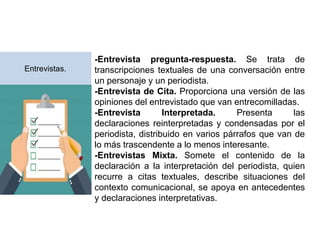 -Entrevista pregunta-respuesta. Se trata de
transcripciones textuales de una conversación entre
un personaje y un periodista.
-Entrevista de Cita. Proporciona una versión de las
opiniones del entrevistado que van entrecomilladas.
-Entrevista Interpretada. Presenta las
declaraciones reinterpretadas y condensadas por el
periodista, distribuido en varios párrafos que van de
lo más trascendente a lo menos interesante.
-Entrevistas Mixta. Somete el contenido de la
declaración a la interpretación del periodista, quien
recurre a citas textuales, describe situaciones del
contexto comunicacional, se apoya en antecedentes
y declaraciones interpretativas.
Entrevistas.
 