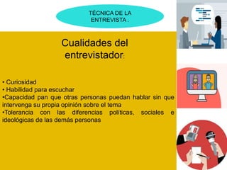 TÉCNICA DE LA
ENTREVISTA .
• Curiosidad
• Habilidad para escuchar
•Capacidad pan que otras personas puedan hablar sin que
intervenga su propia opinión sobre el tema
•Tolerancia con las diferencias políticas, sociales e
ideológicas de las demás personas
Cualidades del
entrevistador:
 