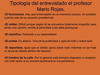 Tipología del entrevistado el profesor
Mario Rojas.
-El funcionario. Hay que entrevistarlo en el momento preciso, en portador
cuando sale de su acuerdo presidencial .
-El militar. Difícil porque según él se encuentra totalmente impedido para
emitir una opinión, remite al periodista a las altas jerarquías.
-El científico. Dedicado a su especialidad.
-El artista. Es abierto. Vive de la publicidad y opta de todo y sobre todo.
-El deportista. Igual que el artista opina sobre todo mientras no se trate
su tema de interés dentro del deporte.
-El hombre de la calle. Por lo general está siempre dispuesto a cooperar,
con más razón si su nombre aparecerá en los periódicos-
 