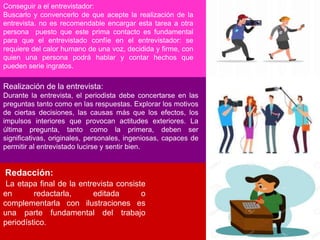 Conseguir a el entrevistador:
Buscarlo y convencerlo de que acepte la realización de la
entrevista. no es recomendable encargar esta tarea a otra
persona puesto que este prima contacto es fundamental
para que el entrevistado confíe en el entrevistador: se
requiere del calor humano de una voz, decidida y firme, con
quien una persona podrá hablar y contar hechos que
pueden serie ingratos.
Realización de la entrevista:
Durante la entrevista, el periodista debe concertarse en las
preguntas tanto como en las respuestas. Explorar los motivos
de ciertas decisiones, las causas más que los efectos, los
impulsos interiores que provocan actitudes exteriores. La
última pregunta, tanto como la primera, deben ser
significativas, originales, personales, ingeniosas, capaces de
permitir al entrevistado lucirse y sentir bien.
Redacción:
La etapa final de la entrevista consiste
en redactarla, editada o
complementarla con ilustraciones es
una parte fundamental del trabajo
periodístico.
 