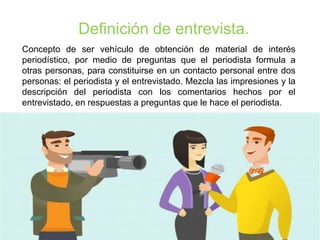 Definición de entrevista.
Concepto de ser vehículo de obtención de material de interés
periodístico, por medio de preguntas que el periodista formula a
otras personas, para constituirse en un contacto personal entre dos
personas: el periodista y el entrevistado. Mezcla las impresiones y la
descripción del periodista con los comentarios hechos por el
entrevistado, en respuestas a preguntas que le hace el periodista.
 