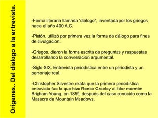 Orígenes..Deldialogoalaentrevista.
-Forma literaria llamada "diálogo", inventada por los griegos
hacia el año 400 A.C.
-Platón, utilizó por primera vez la forma de diálogo para fines
de divulgación.
-Griegos, dieron la forma escrita de preguntas y respuestas
desarrollando la conversación argumental.
-Siglo XIX. Entrevista periodística entre un periodista y un
personaje real.
-Christopher Silvestre relata que la primera periodística
entrevista fue la que hizo Ronce Greeley al líder mormón
Brigham Young, en 1859, después del caso conocido como la
Masacre de Mountain Meadows.
 