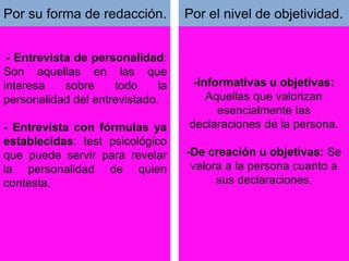 Se clasifican en:
- Entrevista de personalidad:
Son aquellas en las que
interesa sobre todo la
personalidad del entrevistado.
- Entrevista con fórmulas ya
establecidas: test psicológico
que puede servir para revelar
la personalidad de quien
contesta.
-Informativas u objetivas:
Aquellas que valorizan
esencialmente las
declaraciones de la persona.
-De creación u objetivas: Se
valora a la persona cuanto a
sus declaraciones.
Por su forma de redacción. Por el nivel de objetividad.
 