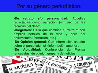 Por su género periodístico.
-De retrato y/o personalidad: Aquellas
redactadas como narración (sin uso de las
técnicas del "lead") .
-Biográfica: Es la que combina el "retrato" con
amplios detalles de la vida y obra del
entrevistado (formación, etc.)
-De Opinión general: Con información anterior
sobre el personaje , sin información anterior .
-De Actualidad: Conferencia de Prensa
,encuestas, de opinion,grupal y de noticias.
 
