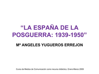“ LA ESPAÑA DE LA POSGUERRA: 1939-1950” Mª ANGELES YUGUEROS ERREJON Curso de Medios de Comunicación como recurso didáctico, Enero-Marzo 2009 